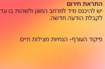 Mensaje recibido este martes por la población israelí en las zonas bajo amenaza: “Alerta de emergencia. Deberá ingresar inmediatamente al espacio protegido y permanecer allí hasta recibir un nuevo mensaje. Comando del frente interno - Instrucciones para salvar vidas”.