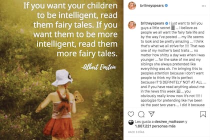 Un día después de su declaración, Britney subió una
frase de Albert Einstein a su Instagram. “Si querés que
tus hijos sean inteligentes, leeles cuentos de hadas. Si
querés que sean más inteligentes, leeles más cuentos
de hadas”. Además, se disculpó por “fingir que he
estado bien los últimos dos años” y aseguró: “No
quiero que la gente piense que mi vida es perfecta”.